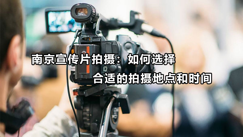 南京宣传片拍摄：如何选择合适的拍摄地点和时间